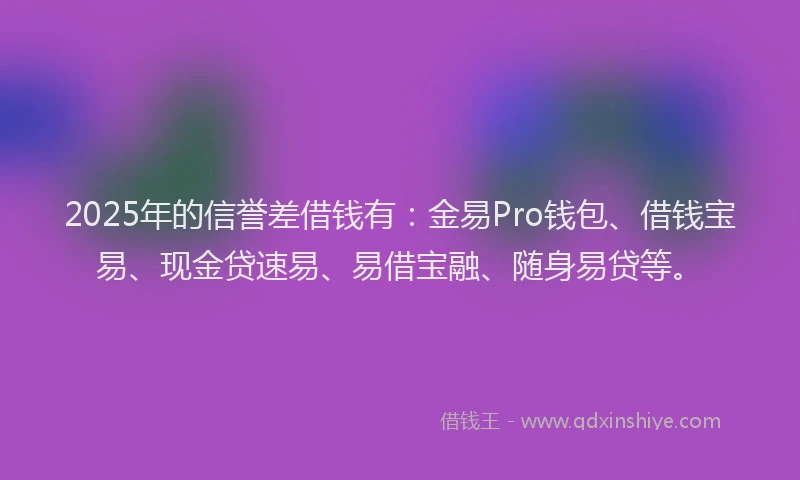2025年的信誉差借钱有：金易Pro钱包、借钱宝易、现金贷速易、易借宝融、随身易贷等。