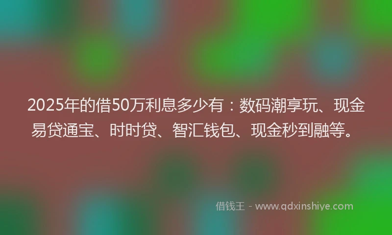 2025年的借50万利息多少有：数码潮享玩、现金易贷通宝、时时贷、智汇钱包、现金秒到融等。