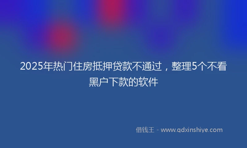 2025年热门住房抵押贷款不通过，整理5个不看黑户下款的软件