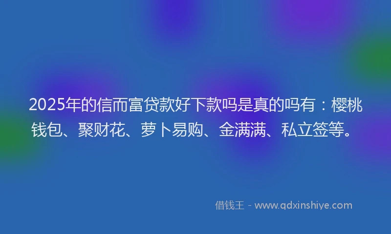2025年的信而富贷款好下款吗是真的吗有：樱桃钱包、聚财花、萝卜易购、金满满、私立签等。