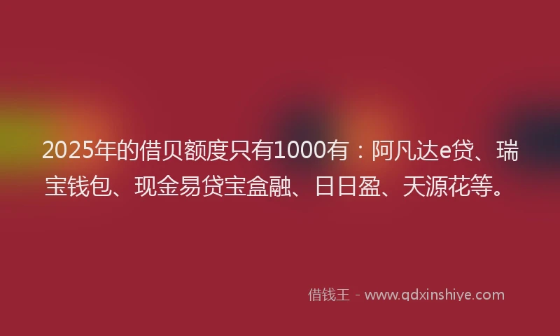 2025年的借贝额度只有1000有：阿凡达e贷、瑞宝钱包、现金易贷宝盒融、日日盈、天源花等。
