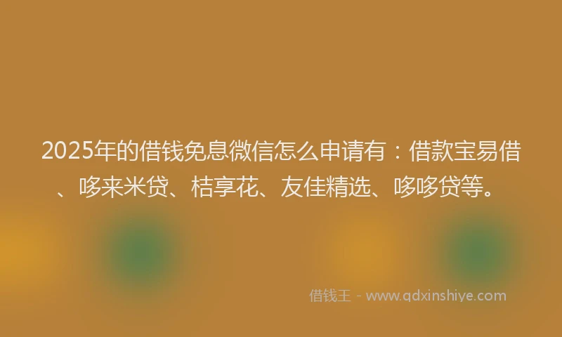 2025年的借钱免息微信怎么申请有：借款宝易借、哆来米贷、桔享花、友佳精选、哆哆贷等。