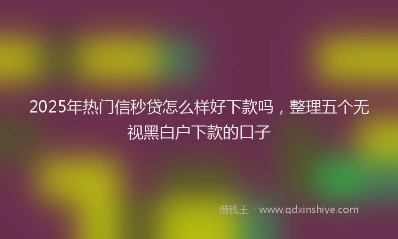 2025年热门信秒贷怎么样好下款吗，整理五个无视黑白户下款的口子