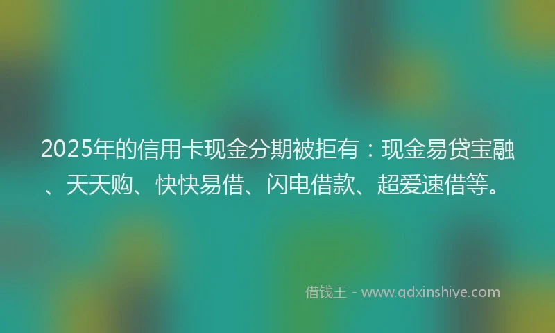 2025年的信用卡现金分期被拒有：现金易贷宝融、天天购、快快易借、闪电借款、超爱速借等。