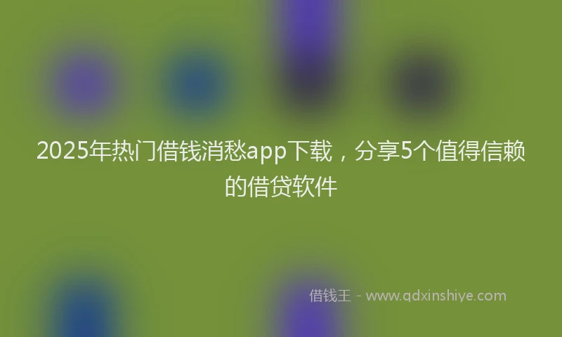2025年热门借钱消愁app下载，分享5个值得信赖的借贷软件