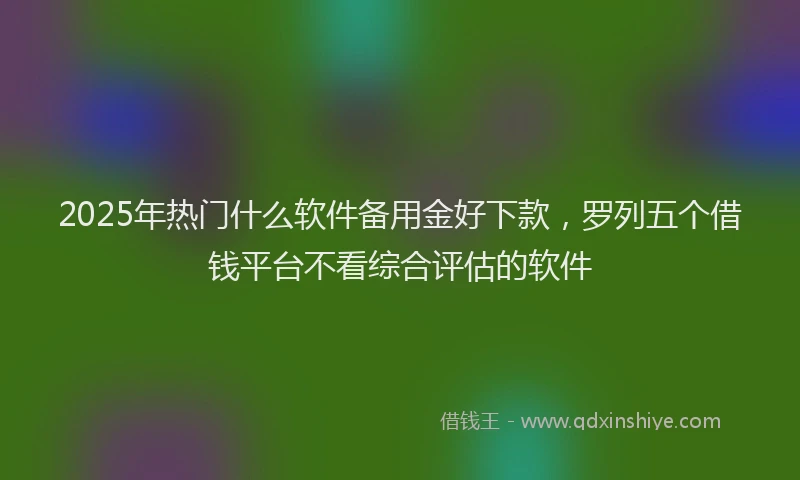 2025年热门什么软件备用金好下款，罗列五个借钱平台不看综合评估的软件