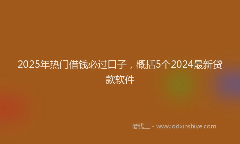 2025年热门借钱必过口子，概括5个2024最新贷款软件