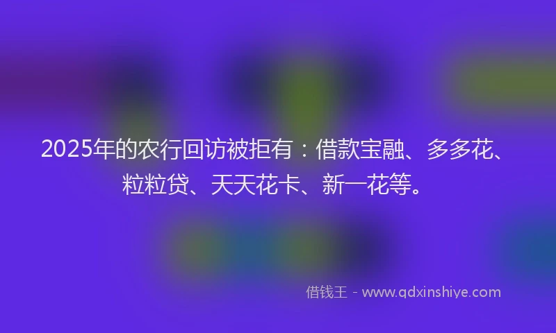 2025年的农行回访被拒有：借款宝融、多多花、粒粒贷、天天花卡、新一花等。