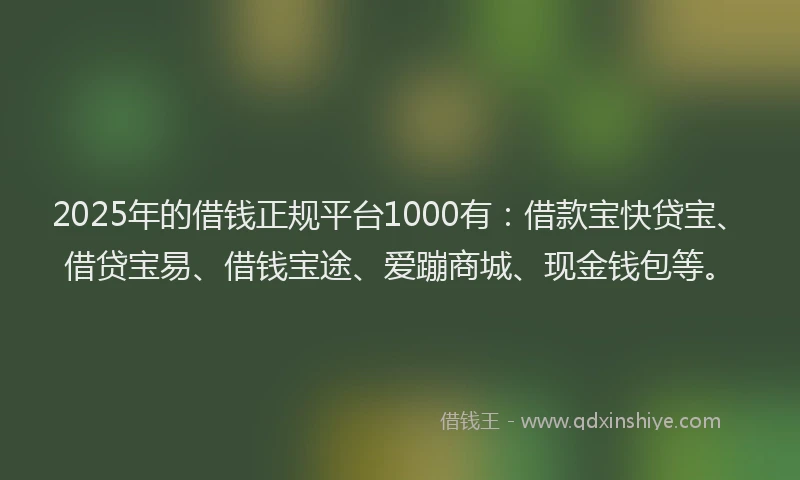 2025年的借钱正规平台1000有：借款宝快贷宝、借贷宝易、借钱宝途、爱蹦商城、现金钱包等。