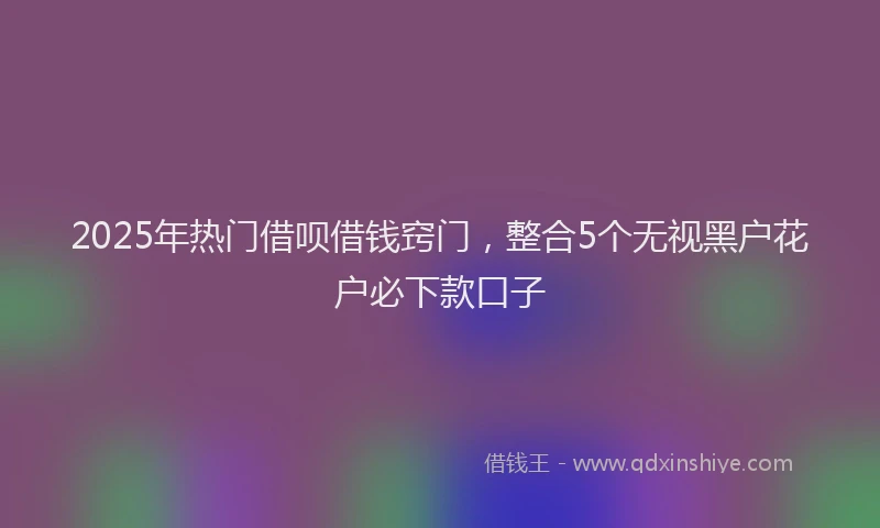 2025年热门借呗借钱窍门，整合5个无视黑户花户必下款口子