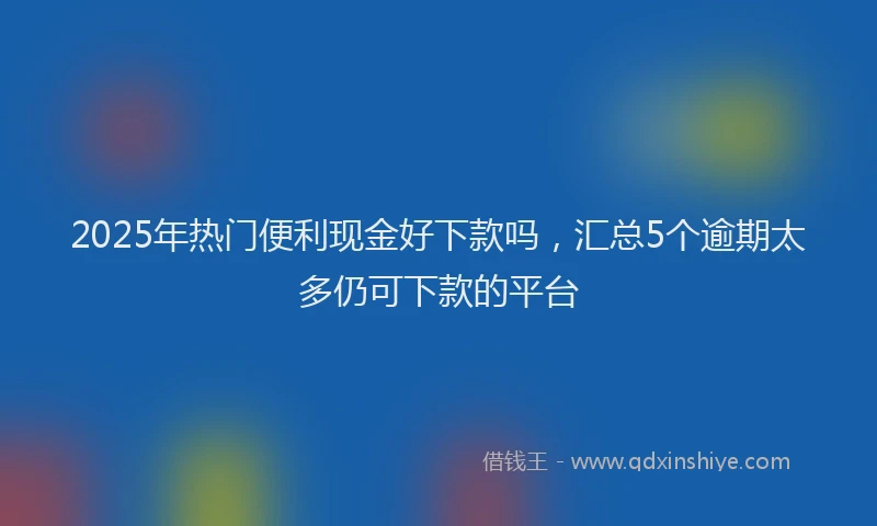 2025年热门便利现金好下款吗，汇总5个逾期太多仍可下款的平台