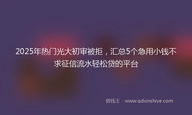 2025年热门光大初审被拒，汇总5个急用小钱不求征信流水轻松贷的平台