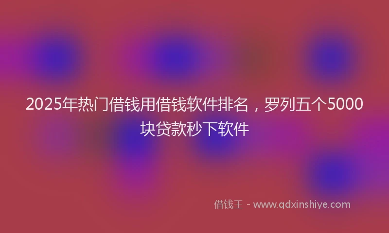 2025年热门借钱用借钱软件排名，罗列五个5000块贷款秒下软件