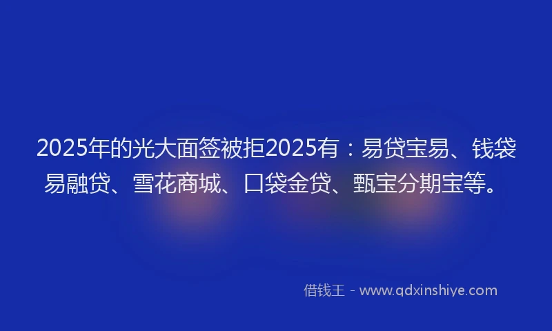 2025年的光大面签被拒2025有：易贷宝易、钱袋易融贷、雪花商城、口袋金贷、甄宝分期宝等。