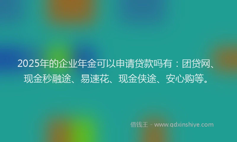 2025年的企业年金可以申请贷款吗有：团贷网、现金秒融途、易速花、现金侠途、安心购等。