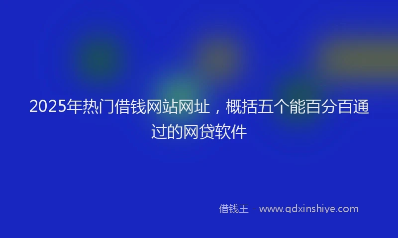 2025年热门借钱网站网址，概括五个能百分百通过的网贷软件