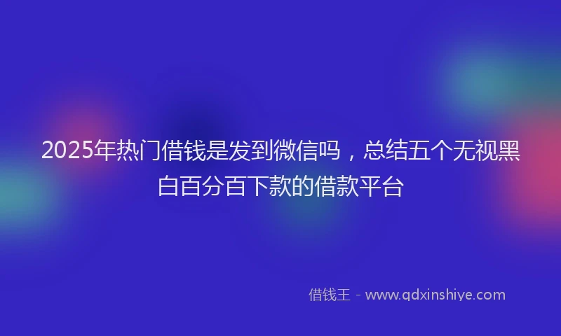 2025年热门借钱是发到微信吗，总结五个无视黑白百分百下款的借款平台