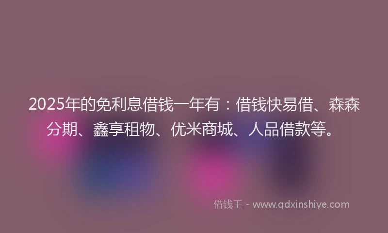 2025年的免利息借钱一年有：借钱快易借、森森分期、鑫享租物、优米商城、人品借款等。