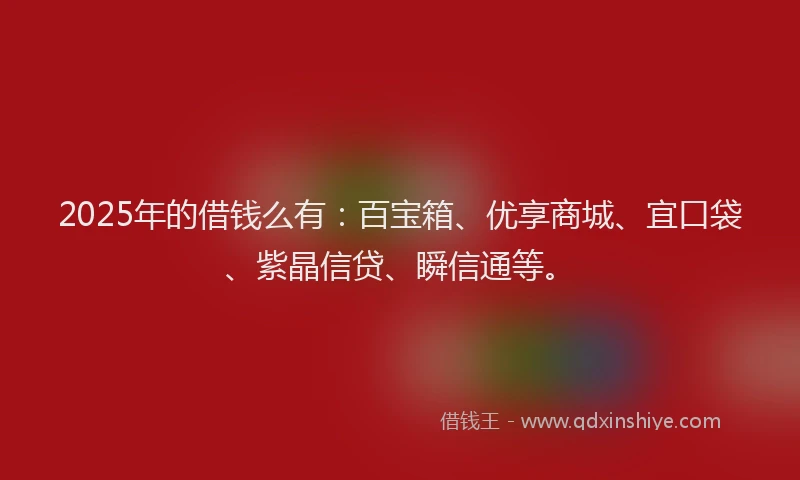 2025年的借钱么有：百宝箱、优享商城、宜口袋、紫晶信贷、瞬信通等。