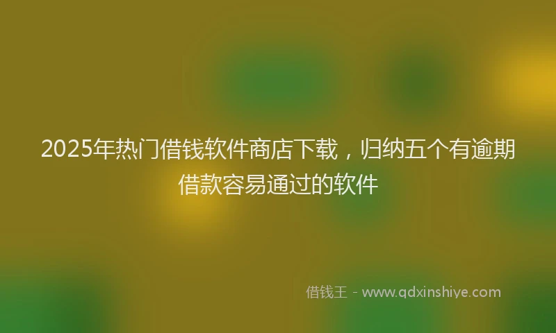 2025年热门借钱软件商店下载，归纳五个有逾期借款容易通过的软件