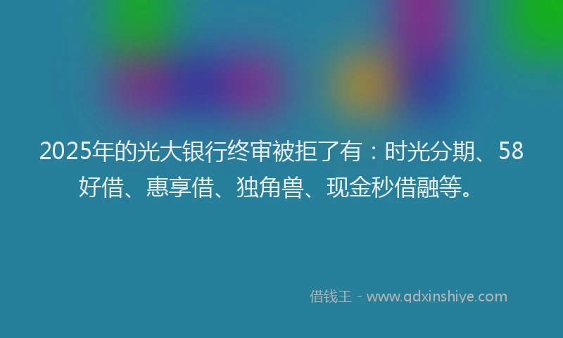 2025年的光大银行终审被拒了有：时光分期、58好借、惠享借、独角兽、现金秒借融等。