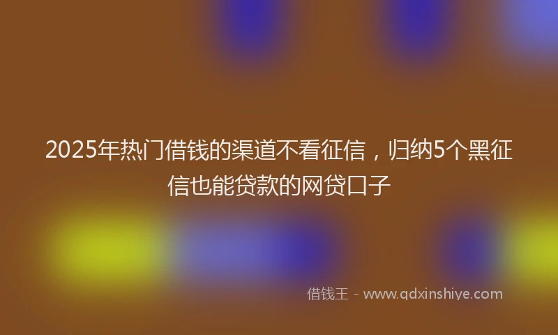 2025年热门借钱的渠道不看征信，归纳5个黑征信也能贷款的网贷口子