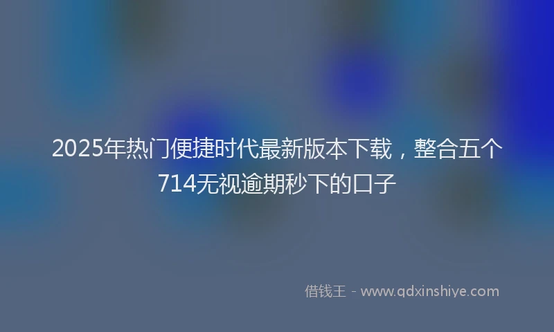 2025年热门便捷时代最新版本下载，整合五个714无视逾期秒下的口子