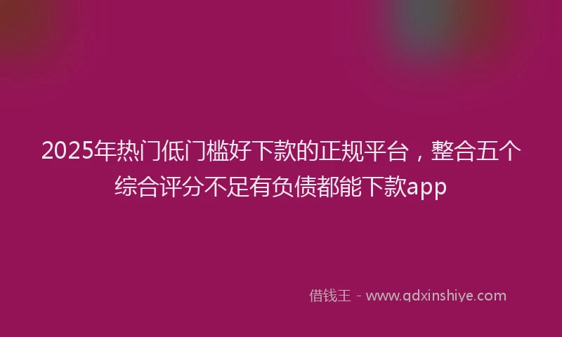 2025年热门低门槛好下款的正规平台，整合五个综合评分不足有负债都能下款app