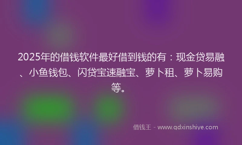 2025年的借钱软件最好借到钱的有：现金贷易融、小鱼钱包、闪贷宝速融宝、萝卜租、萝卜易购等。