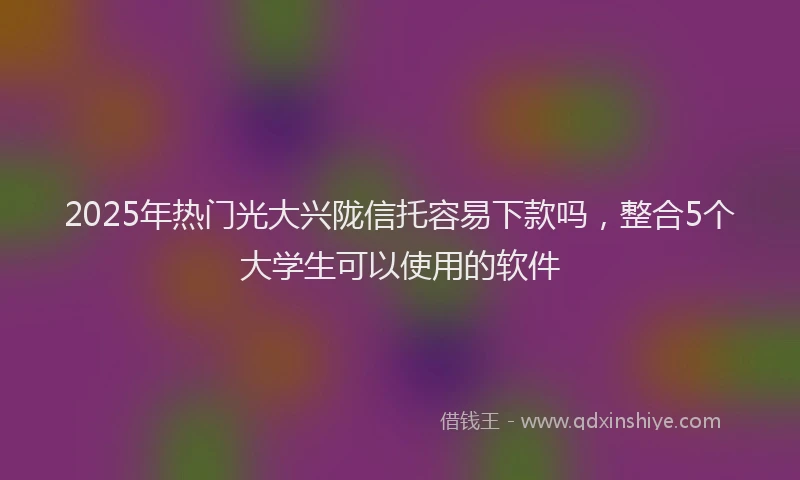 2025年热门光大兴陇信托容易下款吗，整合5个大学生可以使用的软件