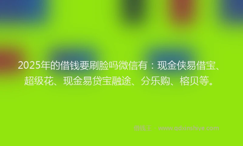 2025年的借钱要刷脸吗微信有：现金侠易借宝、超级花、现金易贷宝融途、分乐购、榕贝等。