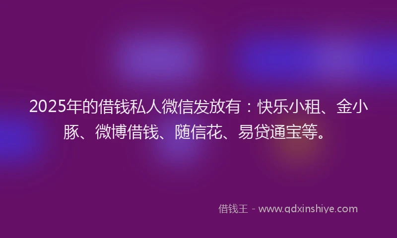 2025年的借钱私人微信发放有：快乐小租、金小豚、微博借钱、随信花、易贷通宝等。
