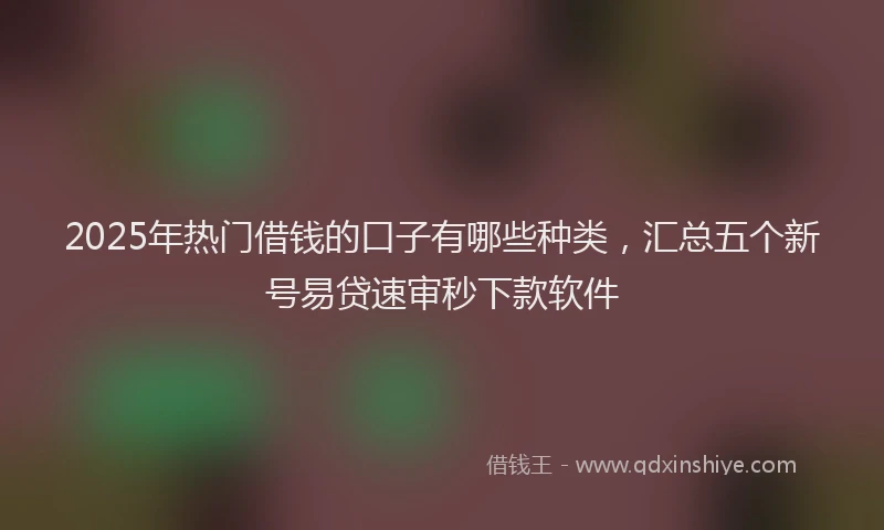 2025年热门借钱的口子有哪些种类，汇总五个新号易贷速审秒下款软件