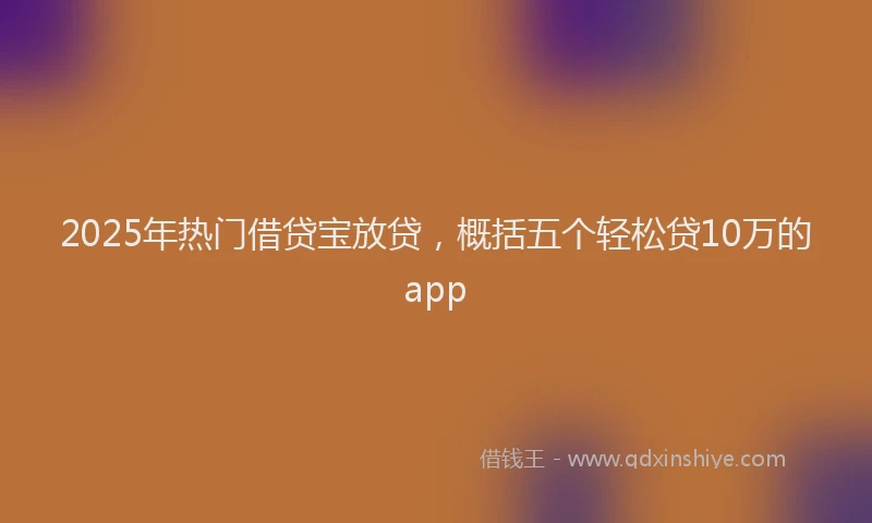 2025年热门借贷宝放贷，概括五个轻松贷10万的app