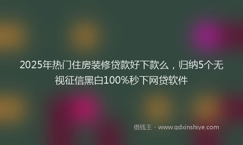 2025年热门住房装修贷款好下款么，归纳5个无视征信黑白100%秒下网贷软件