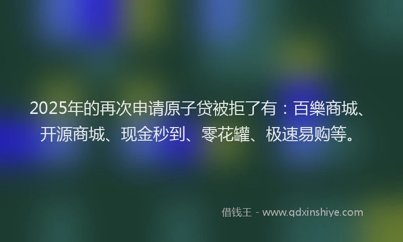 2025年的再次申请原子贷被拒了有：百樂商城、开源商城、现金秒到、零花罐、极速易购等。