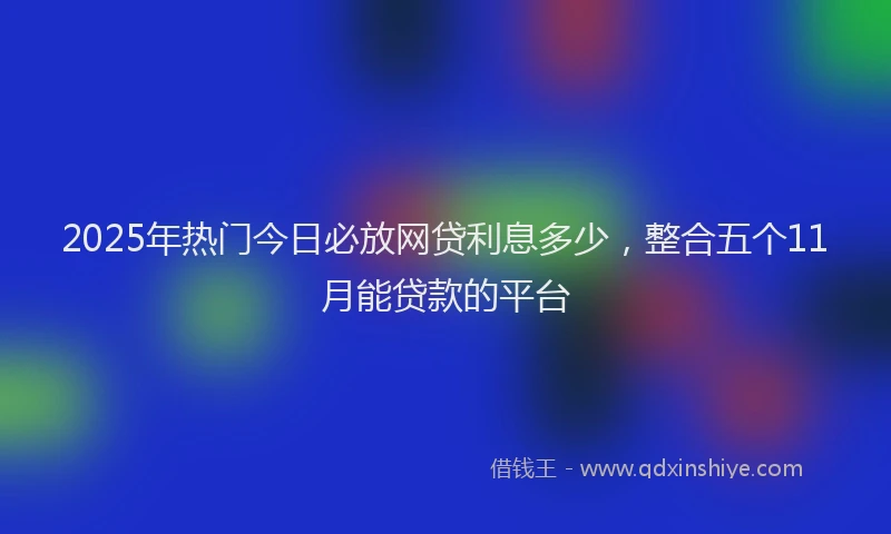 2025年热门今日必放网贷利息多少，整合五个11月能贷款的平台