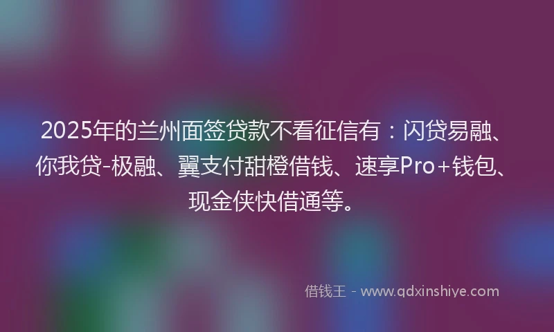 2025年的兰州面签贷款不看征信有：闪贷易融、你我贷-极融、翼支付甜橙借钱、速享Pro+钱包、现金侠快借通等。