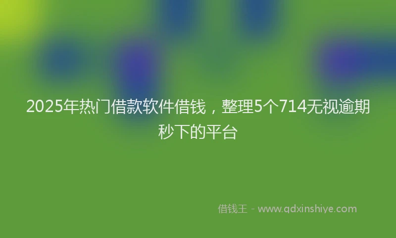 2025年热门借款软件借钱，整理5个714无视逾期秒下的平台