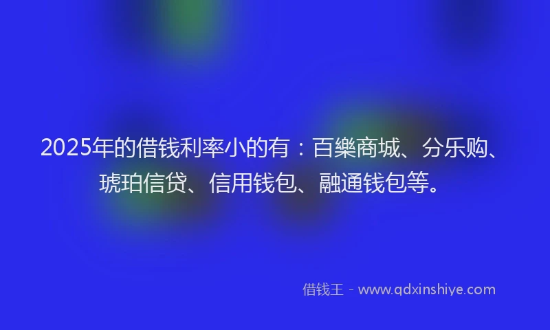 2025年的借钱利率小的有：百樂商城、分乐购、琥珀信贷、信用钱包、融通钱包等。