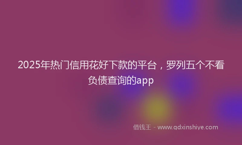 2025年热门信用花好下款的平台，罗列五个不看负债查询的app