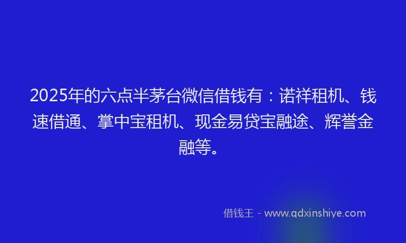 2025年的六点半茅台微信借钱有：诺祥租机、钱速借通、掌中宝租机、现金易贷宝融途、辉誉金融等。