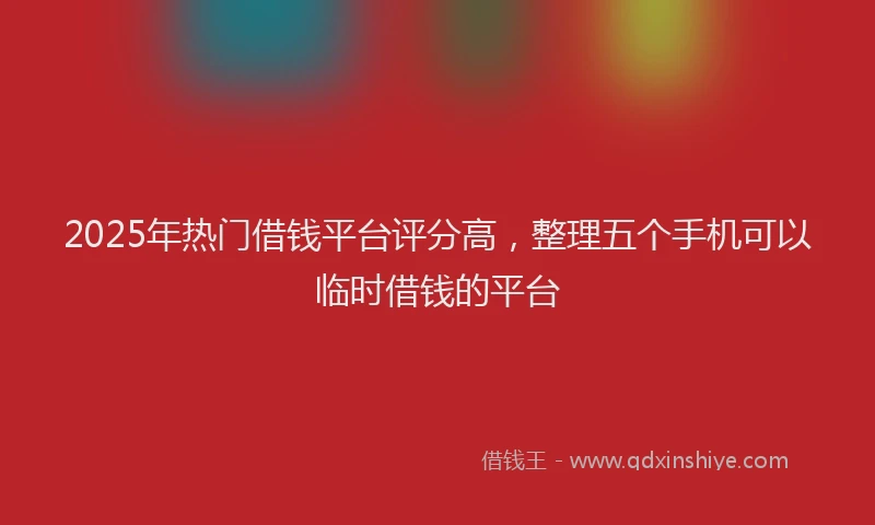 2025年热门借钱平台评分高，整理五个手机可以临时借钱的平台