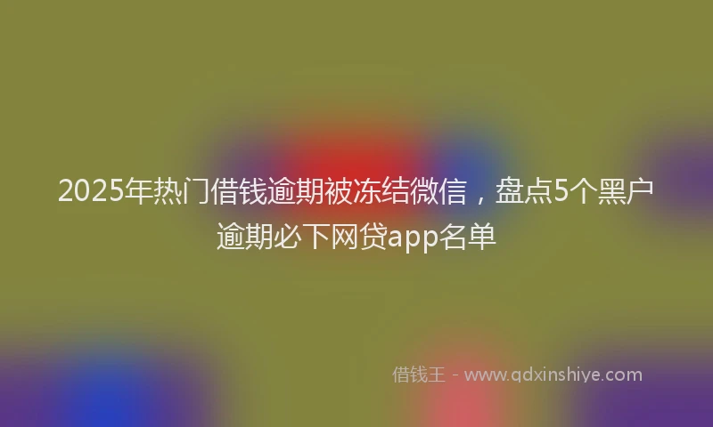 2025年热门借钱逾期被冻结微信，盘点5个黑户逾期必下网贷app名单