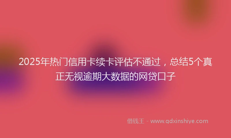 2025年热门信用卡续卡评估不通过，总结5个真正无视逾期大数据的网贷口子