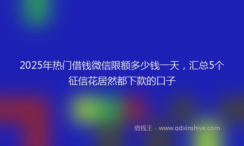 2025年热门借钱微信限额多少钱一天，汇总5个征信花居然都下款的口子