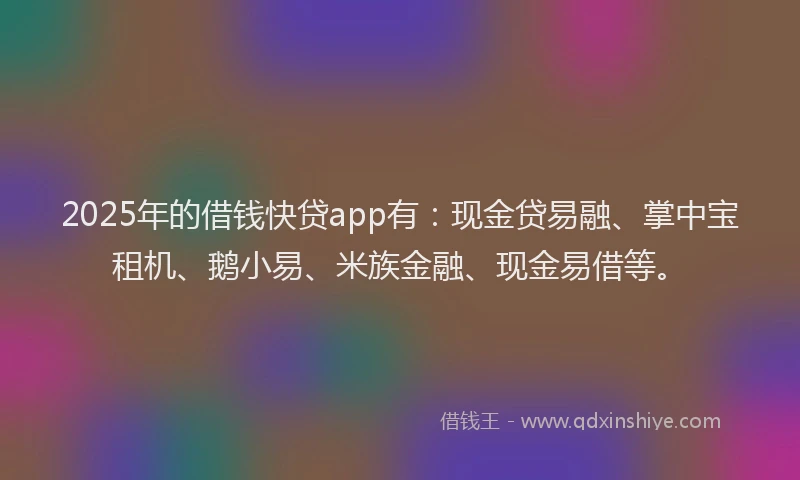 2025年的借钱快贷app有：现金贷易融、掌中宝租机、鹅小易、米族金融、现金易借等。