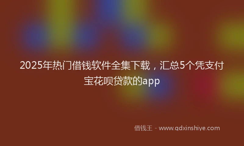 2025年热门借钱软件全集下载，汇总5个凭支付宝花呗贷款的app
