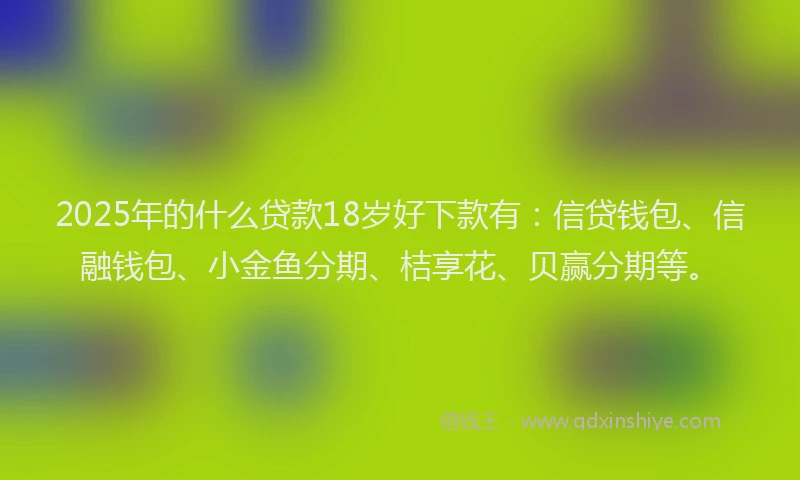 2025年的什么贷款18岁好下款有：信贷钱包、信融钱包、小金鱼分期、桔享花、贝赢分期等。
