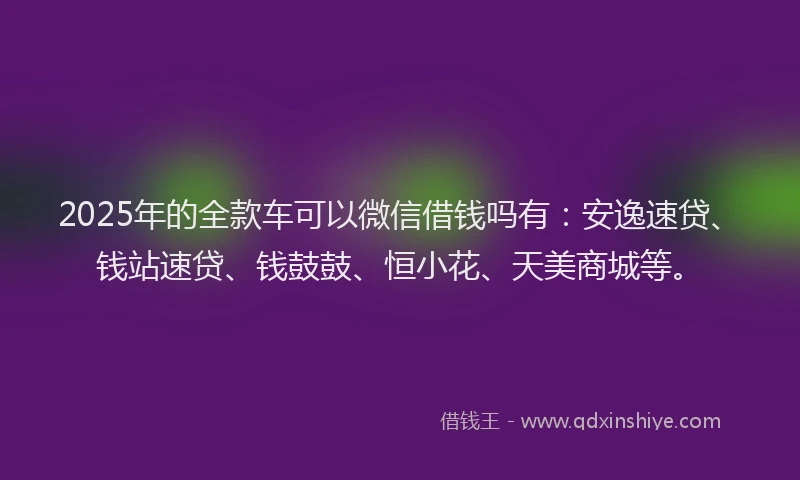 2025年的全款车可以微信借钱吗有：安逸速贷、钱站速贷、钱鼓鼓、恒小花、天美商城等。